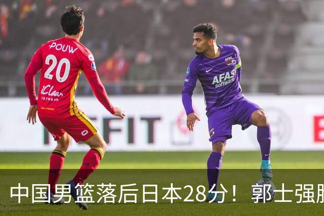 中国男篮落后日本28分！郭士强脸色铁青+低头无奈，陷入绝境